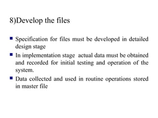 8)Develop the files
 Specification for files must be developed in detailed
design stage
 In implementation stage actual data must be obtained
and recorded for initial testing and operation of the
system.
 Data collected and used in routine operations stored
in master file
 