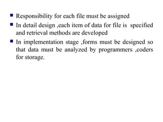  Responsibility for each file must be assigned
 In detail design ,each item of data for file is specified
and retrieval methods are developed
 In implementation stage ,forms must be designed so
that data must be analyzed by programmers ,coders
for storage.
 