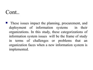 Cont..
 These issues impact the planning, procurement, and
deployment of information systems in their
organizations. In this study, these categorizations of
information system issues will be the frame of study
in terms of challenges or problems that an
organization faces when a new information system is
implemented.
 