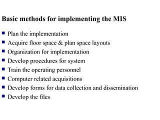 Basic methods for implementing the MIS
 Plan the implementation
 Acquire floor space & plan space layouts
 Organization for implementation
 Develop procedures for system
 Train the operating personnel
 Computer related acquisitions
 Develop forms for data collection and dissemination
 Develop the files
 