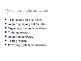 1)Plan the implementation
 Task include plan activities
 Acquiring ,laying out facilities
 Organizing the implementation
 Training program
 Acquiring hardware
 Testing system
 Providing system maintenance
 
