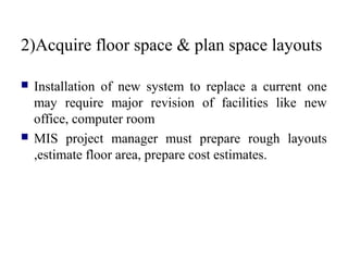 2)Acquire floor space & plan space layouts
 Installation of new system to replace a current one
may require major revision of facilities like new
office, computer room
 MIS project manager must prepare rough layouts
,estimate floor area, prepare cost estimates.
 