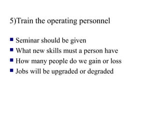 5)Train the operating personnel
 Seminar should be given
 What new skills must a person have
 How many people do we gain or loss
 Jobs will be upgraded or degraded
 