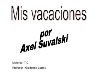Mis vacaciones por Axel Suvalski Materia : TIC Profesor : Guillermo Lutzky 