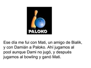 Ese día me fui con Mati, un amigo de Bialik, y con Damián a Paloko. Ahí jugamos al pool aunque Dami no jugó, y después jugamos al bowling y ganó Mati. 