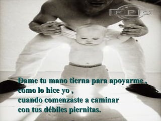 D ame tu mano tierna para apoyarme ,  como lo hice yo ,  cuando comenzaste a caminar  con tus débiles piernitas.   