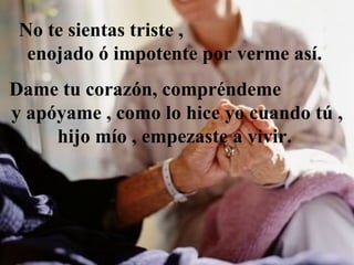 No te sientas triste   ,  enojado  ó  impotente por verme así.  Dame tu corazón, compr é ndeme  y ap ó yame , como lo hice yo cuando tú , hijo  mío  , empezaste a vivir.  