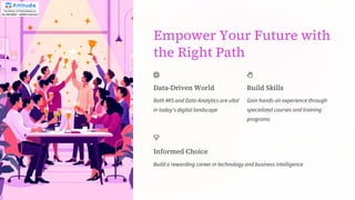 Empower Your Future with
the Right Path
Data-Driven World
Both MIS and Data Analytics are vital
in today's digital landscape
Build Skills
Gain hands-on experience through
specialized courses and training
programs
Informed Choice
Build a rewarding career in technology and business intelligence
 