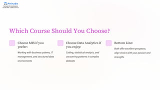 Which Course Should You Choose?
Choose MIS if you
prefer:
Working with business systems, IT
management, and structured data
environments
Choose Data Analytics if
you enjoy:
Coding, statistical analysis, and
uncovering patterns in complex
datasets
Bottom Line:
Both offer excellent prospects;
align choice with your passion and
strengths
 