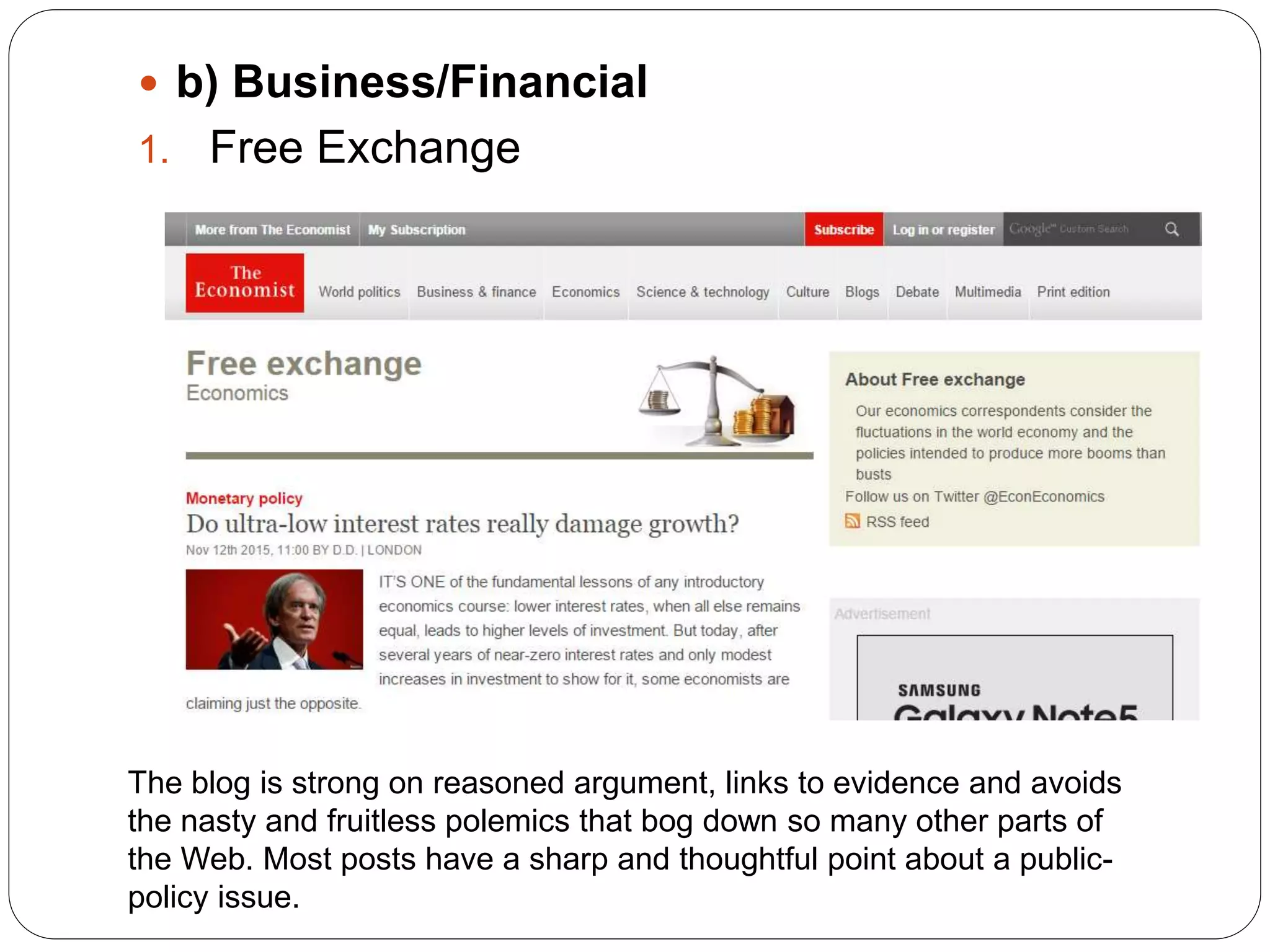  b) Business/Financial
1. Free Exchange
The blog is strong on reasoned argument, links to evidence and avoids
the nasty and fruitless polemics that bog down so many other parts of
the Web. Most posts have a sharp and thoughtful point about a public-
policy issue.
 