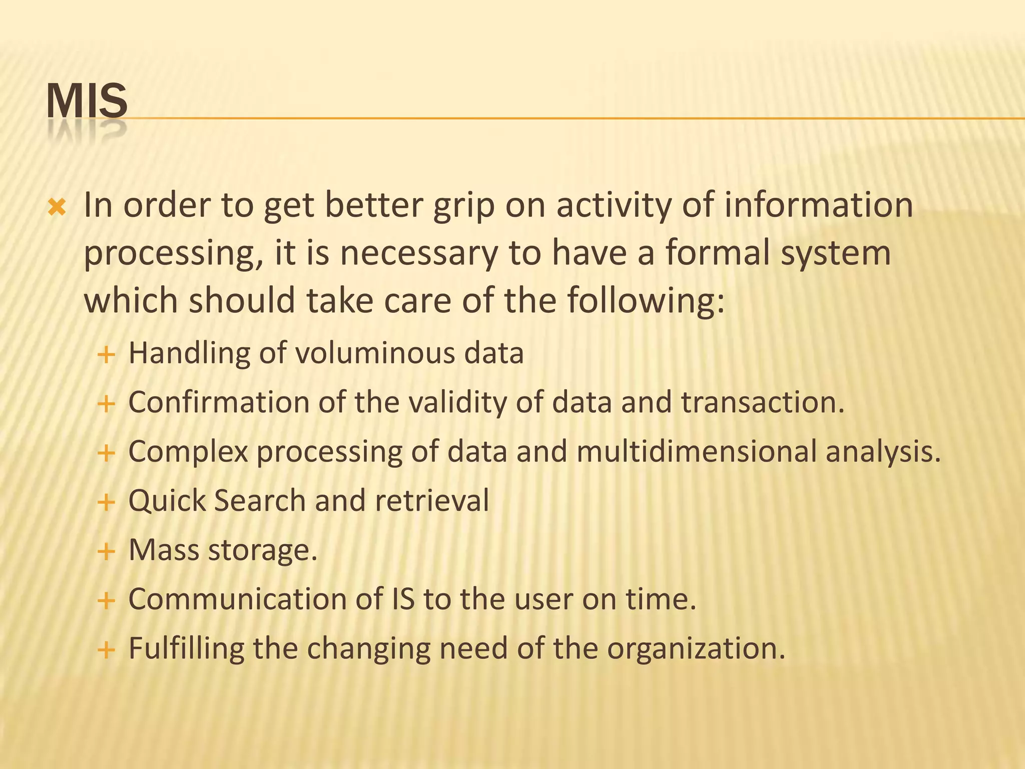 MISIn order to get better grip on activity of information processing, it is necessary to have a formal system which should take care of the following:Handling of voluminous dataConfirmation of the validity of data and transaction.Complex processing of data and multidimensional analysis.Quick Search and retrievalMass storage.Communication of IS to the user on time.Fulfilling the changing need of the organization.