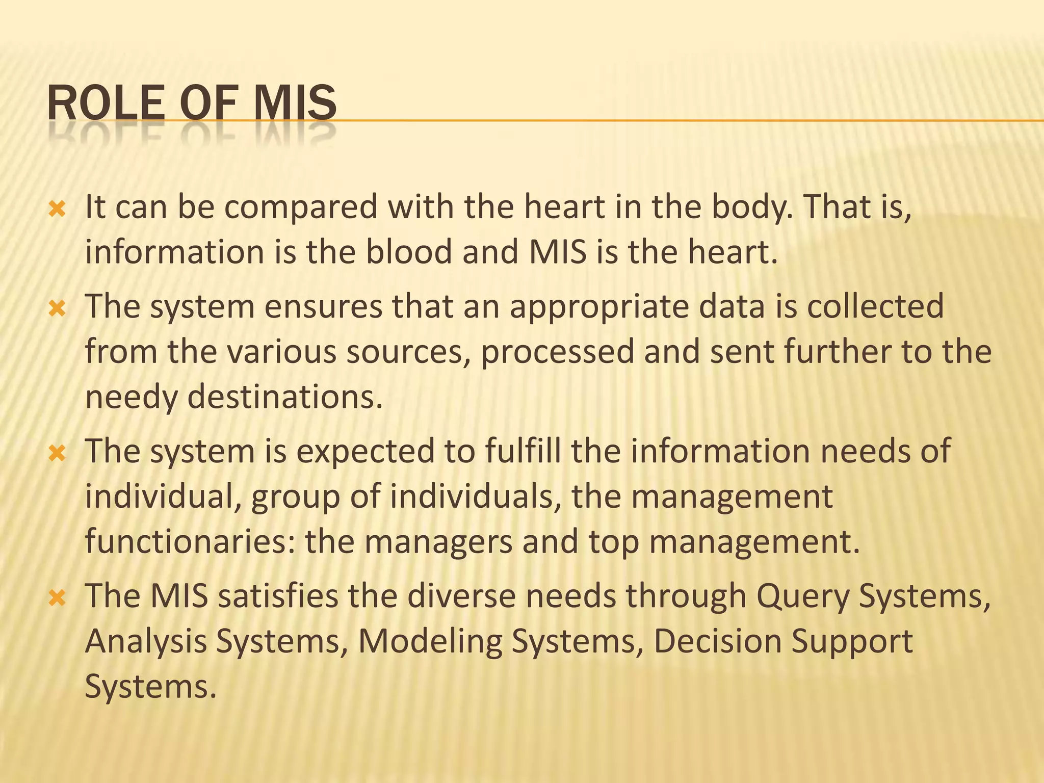 Role of misIt can be compared with the heart in the body. That is, information is the blood and MIS is the heart.The system ensures that an appropriate data is collected from the various sources, processed and sent further to the needy destinations.The system is expected to fulfill the information needs of individual, group of individuals, the management functionaries: the managers and top management.The MIS satisfies the diverse needs through Query Systems, Analysis Systems, Modeling Systems, Decision Support Systems.