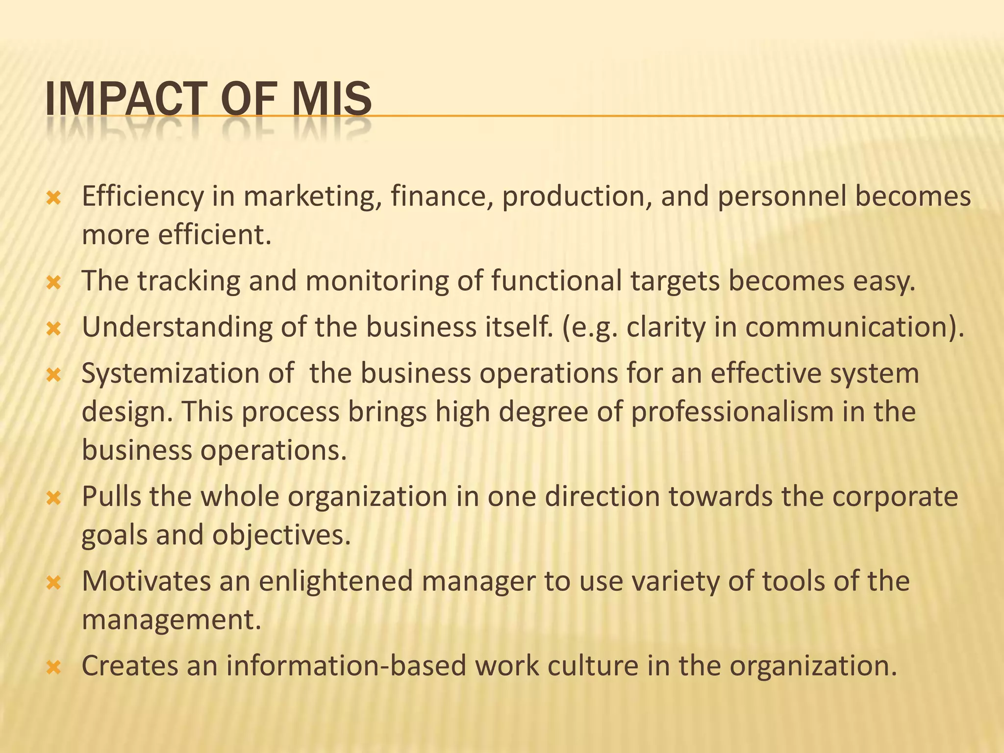 Impact of misEfficiency in marketing, finance, production, and personnel becomes more efficient.The tracking and monitoring of functional targets becomes easy.Understanding of the business itself. (e.g. clarity in communication).Systemization of  the business operations for an effective system design. This process brings high degree of professionalism in the business operations.Pulls the whole organization in one direction towards the corporate goals and objectives.Motivates an enlightened manager to use variety of tools of the management. Creates an information-based work culture in the organization. 