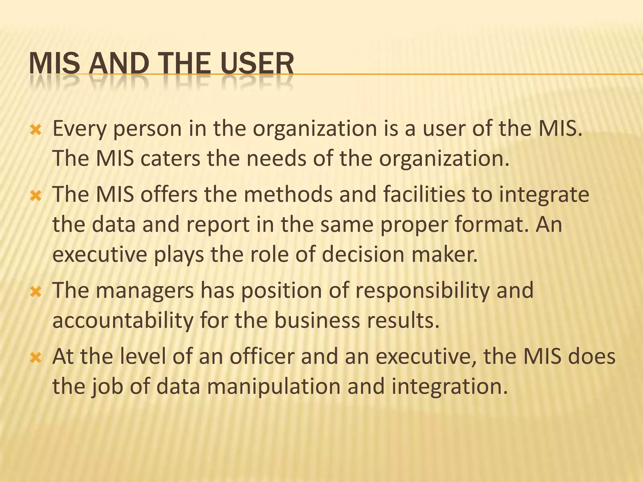 Mis and the userEvery person in the organization is a user of the MIS. The MIS caters the needs of the organization.The MIS offers the methods and facilities to integrate the data and report in the same proper format. An executive plays the role of decision maker.The managers has position of responsibility and accountability for the business results.At the level of an officer and an executive, the MIS does the job of data manipulation and integration.