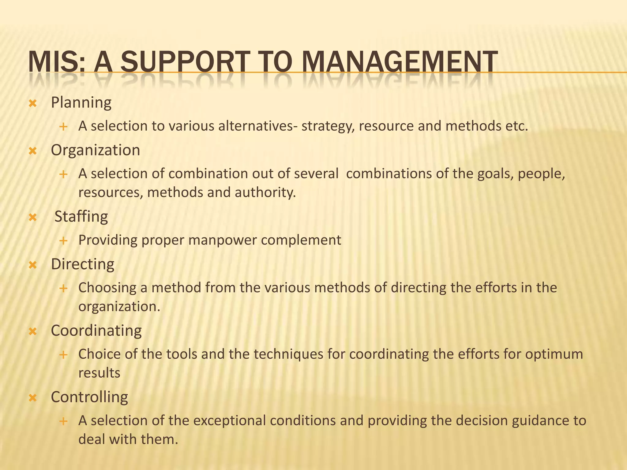 Mis: a support to managementPlanningA selection to various alternatives- strategy, resource and methods etc.OrganizationA selection of combination out of several  combinations of the goals, people, resources, methods and authority.  StaffingProviding proper manpower complementDirectingChoosing a method from the various methods of directing the efforts in the organization.CoordinatingChoice of the tools and the techniques for coordinating the efforts for optimum resultsControllingA selection of the exceptional conditions and providing the decision guidance to deal with them. 