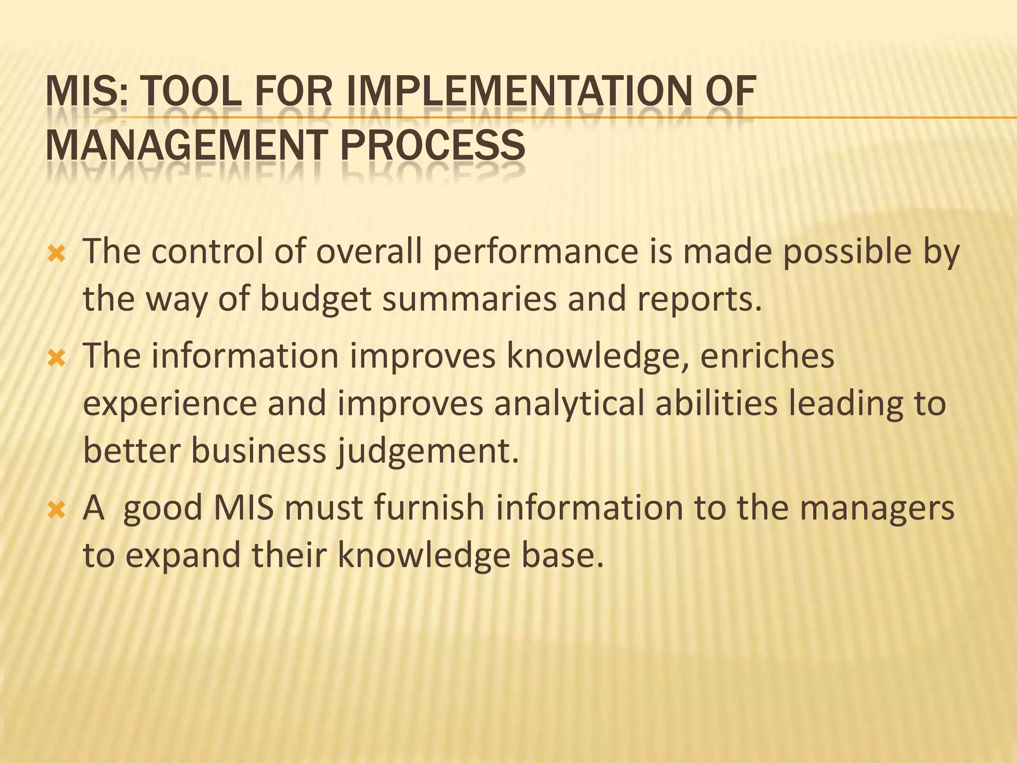 Mis: tool for implementation of management processThe control of overall performance is made possible by the way of budget summaries and reports. The information improves knowledge, enriches experience and improves analytical abilities leading to better business judgement.A  good MIS must furnish information to the managers to expand their knowledge base.