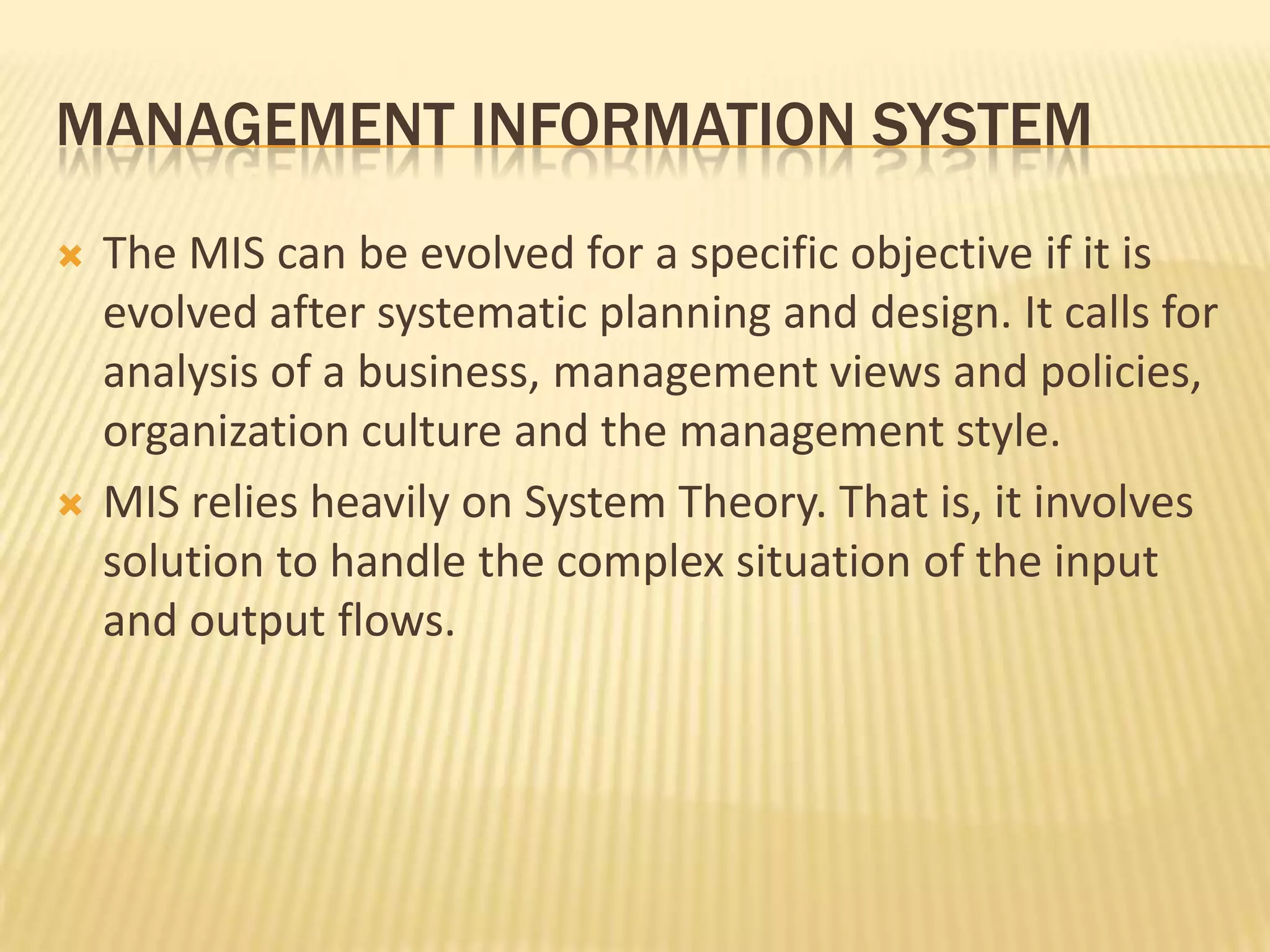 Management information systemThe MIS can be evolved for a specific objective if it is evolved after systematic planning and design. It calls for analysis of a business, management views and policies, organization culture and the management style.MIS relies heavily on System Theory. That is, it involves solution to handle the complex situation of the input and output flows.