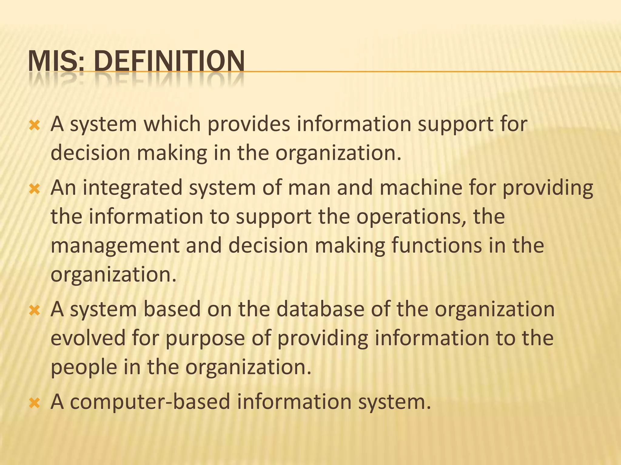 MIS: DefinitionA system which provides information support for decision making in the organization.An integrated system of man and machine for providing the information to support the operations, the management and decision making functions in the organization.A system based on the database of the organization evolved for purpose of providing information to the people in the organization.A computer-based information system. 