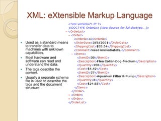 XML: eXtensible Markup Language


 Used as a standard means
  to transfer data to
  machines with unknown
  capabilities.
 Most hardware and
  software can read and
  understand the data.
 The tags describe the
  content.
 Usually a separate schema
  file is used to describe the
  tags and the document
  structure.
 
