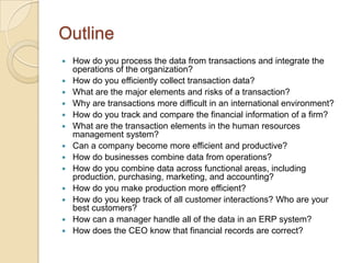 Outline
   How do you process the data from transactions and integrate the
    operations of the organization?
   How do you efficiently collect transaction data?
   What are the major elements and risks of a transaction?
   Why are transactions more difficult in an international environment?
   How do you track and compare the financial information of a firm?
   What are the transaction elements in the human resources
    management system?
   Can a company become more efficient and productive?
   How do businesses combine data from operations?
   How do you combine data across functional areas, including
    production, purchasing, marketing, and accounting?
   How do you make production more efficient?
   How do you keep track of all customer interactions? Who are your
    best customers?
   How can a manager handle all of the data in an ERP system?
   How does the CEO know that financial records are correct?
 