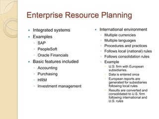 Enterprise Resource Planning
   Integrated systems           International environment
   Examples                      ◦   Multiple currencies
                                  ◦   Multiple languages
    ◦ SAP
                                  ◦   Procedures and practices
    ◦ PeopleSoft                  ◦   Follows local (national) rules
    ◦ Oracle Financials           ◦   Follows consolidation rules
   Basic features included       ◦   Example
    ◦ Accounting                       U.S. firm with European
                                        subsidiaries.
    ◦ Purchasing                       Data is entered once
    ◦ HRM                              European reports are
                                        generated for subsidiaries
    ◦ Investment management             following local rules
                                       Results are converted and
                                        consolidated to U.S. firm
                                        following international and
                                        U.S. rules
 