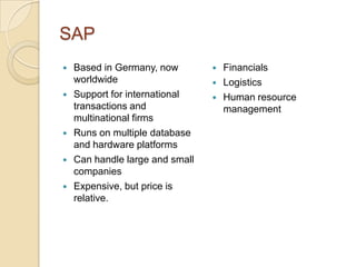 SAP
   Based in Germany, now           Financials
    worldwide                       Logistics
   Support for international       Human resource
    transactions and                 management
    multinational firms
   Runs on multiple database
    and hardware platforms
   Can handle large and small
    companies
   Expensive, but price is
    relative.
 