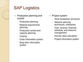 SAP Logistics
   Production planning and         Project system
    control                          ◦ Work breakdown structures
    ◦ Production planning            ◦ Network planning
    ◦ Material requirements            techniques, milestones
      planning                       ◦ Cost, revenue, financial,
    ◦ Production control and           schedule, and resource
      capacity planning                management
    ◦ Costing                        ◦ Earned value calculation
    ◦ Order information system       ◦ Project information system
    ◦ Shop floor information
      system
 