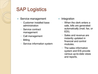 SAP Logistics
   Service management                Integration
    ◦ Customer installed base          ◦ When the clerk enters a
      administration                     sale, bills are generated
    ◦ Service contract                   automatically (mail, fax, or
      management                         EDI).
    ◦ Call management                  ◦ Sales and revenue are
                                         instantly updated in
    ◦ Billing
                                         financial and control
    ◦ Service information system         modules.
                                       ◦ The sales information
                                         system and EIS provide
                                         various up-to-date views
                                         and reports.
 