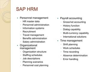 SAP HRM
   Personnel management              Payroll accounting
    ◦   HR master data                 ◦ Gross/net accounting
    ◦   Personnel administration       ◦ History function
    ◦   Information systems            ◦ Dialog capability
    ◦   Recruitment
                                       ◦ Multi-currency capability
    ◦   Travel management
                                       ◦ International solutions
    ◦   Benefits administration
    ◦   Salary administration         Time management
   Organizational                     ◦ Shift planning
    management                         ◦ Work schedules
    ◦   Organization structure         ◦ Time recording
    ◦   Staffing schedules             ◦ Absence determination
    ◦   Job descriptions               ◦ Error handling
    ◦   Planning scenarios
    ◦   Personnel cost planning
 