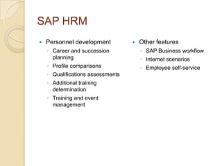SAP HRM
   Personnel development             Other features
    ◦ Career and succession            ◦ SAP Business workflow
      planning                         ◦ Internet scenarios
    ◦ Profile comparisons              ◦ Employee self-service
    ◦ Qualifications assessments
    ◦ Additional training
      determination
    ◦ Training and event
      management
 