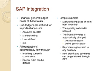SAP Integration
   Financial general ledger         Simple example
    holds all base totals.            ◦ Manufacturing uses an item
   Sub-ledgers are defined for         from inventory
    important accounts                ◦ The quantity on hand is
    ◦ Accounts payable                  updated
    ◦ Manufacturing                   ◦ The inventory value is
                                        automatically changed
    ◦ User-defined
                                         On any sub-ledgers
    ◦ etc.                               On the general ledger
   All transactions                  ◦ Reports are generated in
    automatically flow through          any currency
    ◦ Including currency              ◦ New orders and payments
      conversions                       can be generated through
    ◦ Special rules can be              EFT.
      defined
 
