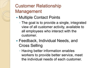 Customer Relationship
Management
   Multiple Contact Points
    ◦ The goal is to provide a single, integrated
      view of all customer activity, available to
      all employees who interact with the
      customer.
   Feedback, Individual Needs, and
    Cross Selling
    ◦ Having better information enables
      workers to provide better service, meet
      the individual needs of each customer.
 