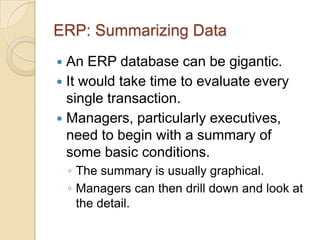 ERP: Summarizing Data
 An ERP database can be gigantic.
 It would take time to evaluate every
  single transaction.
 Managers, particularly executives,
  need to begin with a summary of
  some basic conditions.
    ◦ The summary is usually graphical.
    ◦ Managers can then drill down and look at
      the detail.
 