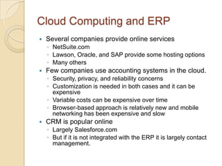 Cloud Computing and ERP
   Several companies provide online services
    ◦ NetSuite.com
    ◦ Lawson, Oracle, and SAP provide some hosting options
    ◦ Many others
   Few companies use accounting systems in the cloud.
    ◦ Security, privacy, and reliability concerns
    ◦ Customization is needed in both cases and it can be
      expensive
    ◦ Variable costs can be expensive over time
    ◦ Browser-based approach is relatively new and mobile
      networking has been expensive and slow
   CRM is popular online
    ◦ Largely Salesforce.com
    ◦ But if it is not integrated with the ERP it is largely contact
      management.
 
