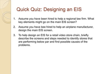 Quick Quiz: Designing an EIS
1.   Assume you have been hired to help a regional law firm. What
     key elements might go on the main EIS screen?
2.   Assume you have bee hired to help an airplane manufacturer,
     design the main EIS screen.
3.   To help design an EIS for a retail video store chain, briefly
     describe the screens and steps needed to identify stores that
     are performing below par and find possible causes of the
     problems.
 