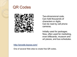 QR Codes

                                Two-dimensional code.
                                Can hold thousands of
                                characters or digits.
                                Can be read by cell phone
                                cameras.

                                Initially used for packages.
                                Now, often used for marketing,
                                even billboards, museum and
                                art pieces, and bus schedules.

http://qrcode.kaywa.com/
One of several Web sites to create free QR codes.
 