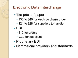 Electronic Data Interchange
   The price of paper
    ◦ $30 to $40 for each purchase order
    ◦ $24 to $28 for suppliers to handle
   EDI
    ◦ $12 for orders
    ◦ 0.32 for suppliers
 Proprietary EDI
 Commercial providers and standards
 