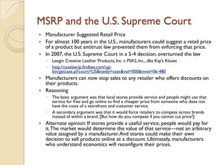 MSRP and the U.S. Supreme Court
 Manufacturer Suggested Retail Price
 For almost 100 years in the U.S., manufacturers could suggest a retail price
  of a product but antitrust law prevented them from enforcing that price.
 In 2007, the U.S. Supreme Court in a 5-4 decision, overturned the law
    ◦ Leegin Creative Leather Products, Inc. v. PSKS, Inc., dba Kay’s Kloset
    ◦ http://caselaw.lp.findlaw.com/cgi-
      bin/getcase.pl?court=US&navby=case&vol=000&invol=06-480
 Manufacturers can now stop sales to any retailer who offers discounts on
  their products.
 Reasoning
    ◦ The basic argument was that local stores provide service and people might use that
      service for free and go online to find a cheaper price from someone who does not
      have the costs of a storefront and customer service.
    ◦ A secondary argument was that it would force retailers to compete across brands
      instead of within a brand. [But how do you compete if you cannot cut price?]
   Alternate opinion: If stores provide a useful service, people would pay for
    it. The market would determine the value of that service—not an arbitrary
    value assigned by a manufacturer. And stores could make their own
    decision to sell products online at a discount. Ultimately, manufacturers
    who understand economics will reconfigure their prices.
 