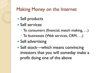 Making Money on the Internet
 Sell products
 Sell services
    ◦ To consumers (financial, match making, …)
    ◦ To businesses (Web services, CRM, …)
 Sell advertising
 Sell stock—which means convincing
  investors that you will someday make a
  profit doing one of the above
 