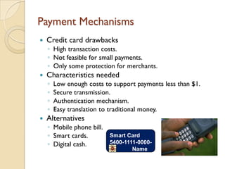 Payment Mechanisms
   Credit card drawbacks
    ◦ High transaction costs.
    ◦ Not feasible for small payments.
    ◦ Only some protection for merchants.
   Characteristics needed
    ◦   Low enough costs to support payments less than $1.
    ◦   Secure transmission.
    ◦   Authentication mechanism.
    ◦   Easy translation to traditional money.
   Alternatives
    ◦ Mobile phone bill.
    ◦ Smart cards.       Smart Card
    ◦ Digital cash.      5400-1111-0000-
                                  Name
 