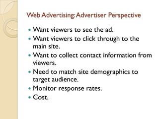 Web Advertising: Advertiser Perspective

 Want viewers to see the ad.
 Want viewers to click through to the
  main site.
 Want to collect contact information from
  viewers.
 Need to match site demographics to
  target audience.
 Monitor response rates.
 Cost.
 