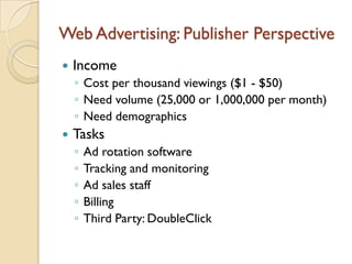 Web Advertising: Publisher Perspective
   Income
    ◦ Cost per thousand viewings ($1 - $50)
    ◦ Need volume (25,000 or 1,000,000 per month)
    ◦ Need demographics
   Tasks
    ◦   Ad rotation software
    ◦   Tracking and monitoring
    ◦   Ad sales staff
    ◦   Billing
    ◦   Third Party: DoubleClick
 