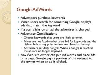 Google AdWords
 Advertisers purchase keywords
 When users search for something Google displays
  ads that match the keyword
 If a user clicks on an ad, the advertiser is charged.
 Advertiser Complications
    ◦ Choose keywords that users are likely to enter.
    ◦ Prices are not fixed—advertisers bid for keywords and the
      highest bids at any point in time are placed at the top.
    ◦ Advertisers set daily budgets. When a budget is reached
      the ads are no longer displayed.
   Any Web site owner can join Ad words and place ads
    on a page. Google pays a portion of the revenue to
    the owner when an ad is clicked.
 