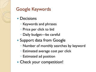 Google Keywords
   Decisions
    ◦ Keywords and phrases
    ◦ Price per click to bid
    ◦ Daily budget—be careful
   Support data from Google
    ◦ Number of monthly searches by keyword
    ◦ Estimated average cost per click
    ◦ Estimated ad position
   Check your competition!
 