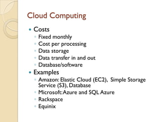 Cloud Computing
   Costs
    ◦   Fixed monthly
    ◦   Cost per processing
    ◦   Data storage
    ◦   Data transfer in and out
    ◦   Database/software
   Examples
    ◦ Amazon: Elastic Cloud (EC2), Simple Storage
      Service (S3), Database
    ◦ Microsoft: Azure and SQL Azure
    ◦ Rackspace
    ◦ Equinix
 