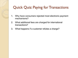 Quick Quiz: Paying for Transactions

1. Why have consumers rejected most electronic payment
   mechanisms?
2. What additional fees are charged for international
   transactions?
3. What happens if a customer refutes a charge?
 