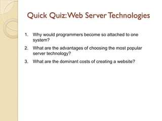 Quick Quiz: Web Server Technologies

1.   Why would programmers become so attached to one
     system?
2.   What are the advantages of choosing the most popular
     server technology?
3.   What are the dominant costs of creating a website?
 