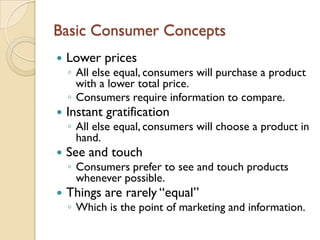 Basic Consumer Concepts
   Lower prices
    ◦ All else equal, consumers will purchase a product
      with a lower total price.
    ◦ Consumers require information to compare.
   Instant gratification
    ◦ All else equal, consumers will choose a product in
      hand.
   See and touch
    ◦ Consumers prefer to see and touch products
      whenever possible.
   Things are rarely “equal”
    ◦ Which is the point of marketing and information.
 