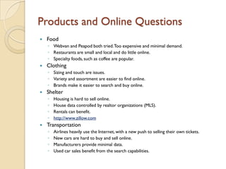 Products and Online Questions
   Food
    ◦ Webvan and Peapod both tried. Too expensive and minimal demand.
    ◦ Restaurants are small and local and do little online.
    ◦ Specialty foods, such as coffee are popular.
   Clothing
    ◦ Sizing and touch are issues.
    ◦ Variety and assortment are easier to find online.
    ◦ Brands make it easier to search and buy online.
   Shelter
    ◦   Housing is hard to sell online.
    ◦   House data controlled by realtor organizations (MLS).
    ◦   Rentals can benefit.
    ◦   http://www.zillow.com
   Transportation
    ◦   Airlines heavily use the Internet, with a new push to selling their own tickets.
    ◦   New cars are hard to buy and sell online.
    ◦   Manufacturers provide minimal data.
    ◦   Used car sales benefit from the search capabilities.
 
