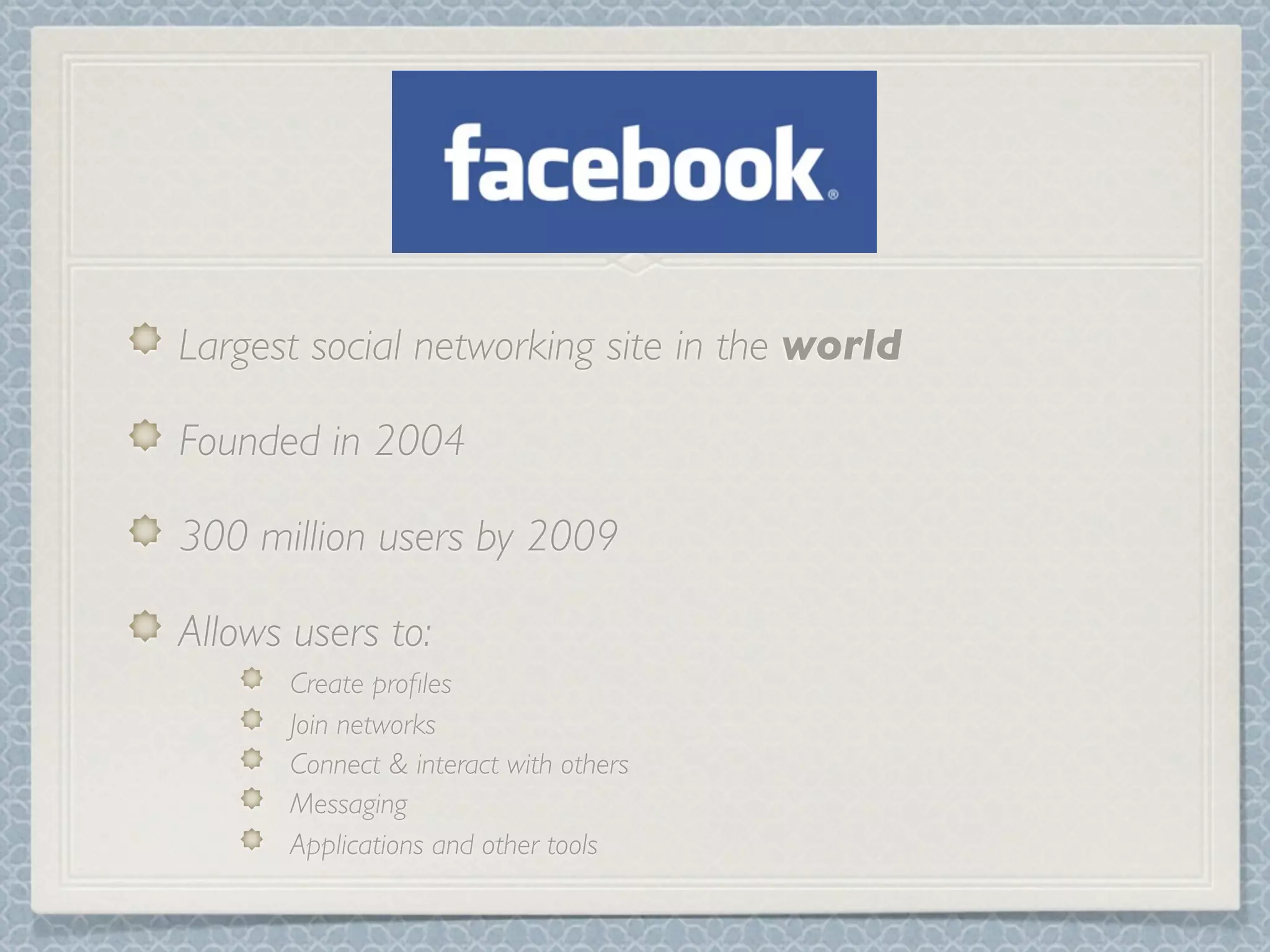 Largest social networking site in the world

Founded in 2004

300 million users by 2009

Allows users to:
       Create proﬁles
       Join networks
       Connect & interact with others
       Messaging
       Applications and other tools
 